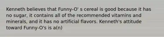 Kenneth believes that Funny-O' s cereal is good because it has no sugar, it contains all of the recommended vitamins and minerals, and it has no artificial flavors. Kenneth's attitude toward Funny-O's is a(n)