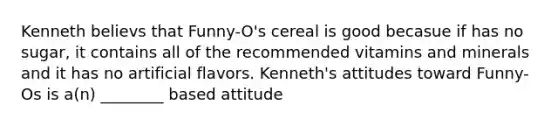 Kenneth believs that Funny-O's cereal is good becasue if has no sugar, it contains all of the recommended vitamins and minerals and it has no artificial flavors. Kenneth's attitudes toward Funny-Os is a(n) ________ based attitude