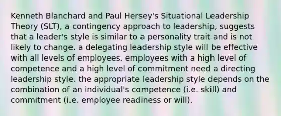 Kenneth Blanchard and Paul Hersey's Situational Leadership Theory (SLT), a contingency approach to leadership, suggests that a leader's style is similar to a personality trait and is not likely to change. a delegating leadership style will be effective with all levels of employees. employees with a high level of competence and a high level of commitment need a directing leadership style. the appropriate leadership style depends on the combination of an individual's competence (i.e. skill) and commitment (i.e. employee readiness or will).