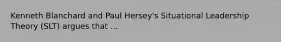 Kenneth Blanchard and Paul Hersey's Situational Leadership Theory (SLT) argues that ...