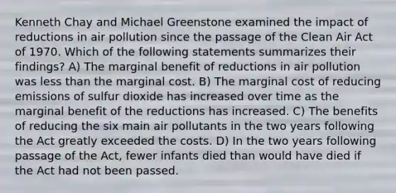 Kenneth Chay and Michael Greenstone examined the impact of reductions in air pollution since the passage of the Clean Air Act of 1970. Which of the following statements summarizes their findings? A) The marginal benefit of reductions in air pollution was less than the marginal cost. B) The marginal cost of reducing emissions of sulfur dioxide has increased over time as the marginal benefit of the reductions has increased. C) The benefits of reducing the six main air pollutants in the two years following the Act greatly exceeded the costs. D) In the two years following passage of the Act, fewer infants died than would have died if the Act had not been passed.