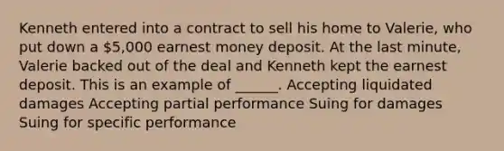 Kenneth entered into a contract to sell his home to Valerie, who put down a 5,000 earnest money deposit. At the last minute, Valerie backed out of the deal and Kenneth kept the earnest deposit. This is an example of ______. Accepting liquidated damages Accepting partial performance Suing for damages Suing for specific performance