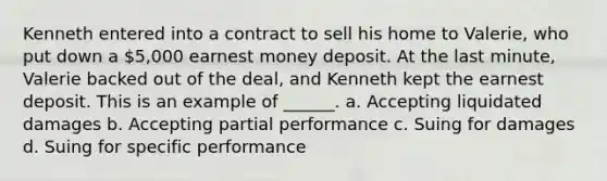 Kenneth entered into a contract to sell his home to Valerie, who put down a 5,000 earnest money deposit. At the last minute, Valerie backed out of the deal, and Kenneth kept the earnest deposit. This is an example of ______. a. Accepting liquidated damages b. Accepting partial performance c. Suing for damages d. Suing for specific performance