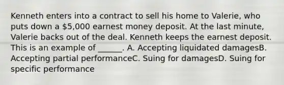 Kenneth enters into a contract to sell his home to Valerie, who puts down a 5,000 earnest money deposit. At the last minute, Valerie backs out of the deal. Kenneth keeps the earnest deposit. This is an example of ______. A. Accepting liquidated damagesB. Accepting partial performanceC. Suing for damagesD. Suing for specific performance