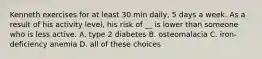 Kenneth exercises for at least 30 min daily, 5 days a week. As a result of his activity level, his risk of __ is lower than someone who is less active. A. type 2 diabetes B. osteomalacia C. iron-deficiency anemia D. all of these choices