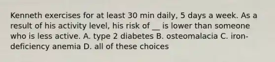 Kenneth exercises for at least 30 min daily, 5 days a week. As a result of his activity level, his risk of __ is lower than someone who is less active. A. type 2 diabetes B. osteomalacia C. iron-deficiency anemia D. all of these choices