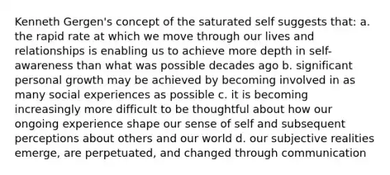 Kenneth Gergen's concept of the saturated self suggests that: a. the rapid rate at which we move through our lives and relationships is enabling us to achieve more depth in self-awareness than what was possible decades ago b. significant personal growth may be achieved by becoming involved in as many social experiences as possible c. it is becoming increasingly more difficult to be thoughtful about how our ongoing experience shape our sense of self and subsequent perceptions about others and our world d. our subjective realities emerge, are perpetuated, and changed through communication