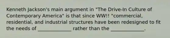 Kenneth Jackson's main argument in "The Drive-In Culture of Contemporary America" is that since WW!! "commercial, residential, and industrial structures have been redesigned to fit the needs of ______________ rather than the ______________.