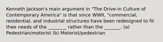 Kenneth Jackson's main argument in "The Drive-in Culture of Contemporary America" is that since WWII, "commercial, residential, and industrial structures have been redesigned to fit thee needs of the ________ rather than the _______. (a) Pedestrian/motorist (b) Motorist/pedestrian