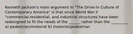 Kenneth Jackson's main argument in "The Drive-In Culture of Contemporary America" is that since World War II "commercial,residential, and industrial structures have been redesigned to fit the needs of the ______ rather than the _________ a) pedestrian/motorist b) motorist/pedestrian