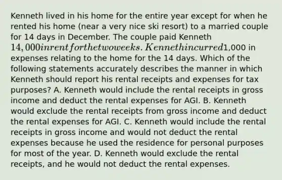 Kenneth lived in his home for the entire year except for when he rented his home (near a very nice ski resort) to a married couple for 14 days in December. The couple paid Kenneth 14,000 in rent for the two weeks. Kenneth incurred1,000 in expenses relating to the home for the 14 days. Which of the following statements accurately describes the manner in which Kenneth should report his rental receipts and expenses for tax purposes? A. Kenneth would include the rental receipts in gross income and deduct the rental expenses for AGI. B. Kenneth would exclude the rental receipts from gross income and deduct the rental expenses for AGI. C. Kenneth would include the rental receipts in gross income and would not deduct the rental expenses because he used the residence for personal purposes for most of the year. D. Kenneth would exclude the rental receipts, and he would not deduct the rental expenses.