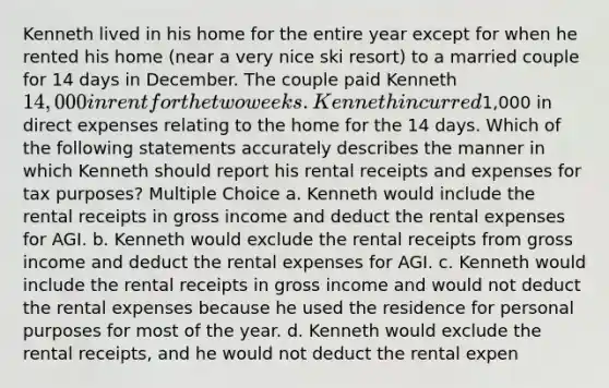 Kenneth lived in his home for the entire year except for when he rented his home (near a very nice ski resort) to a married couple for 14 days in December. The couple paid Kenneth 14,000 in rent for the two weeks. Kenneth incurred1,000 in direct expenses relating to the home for the 14 days. Which of the following statements accurately describes the manner in which Kenneth should report his rental receipts and expenses for tax purposes? Multiple Choice a. Kenneth would include the rental receipts in gross income and deduct the rental expenses for AGI. b. Kenneth would exclude the rental receipts from gross income and deduct the rental expenses for AGI. c. Kenneth would include the rental receipts in gross income and would not deduct the rental expenses because he used the residence for personal purposes for most of the year. d. Kenneth would exclude the rental receipts, and he would not deduct the rental expen