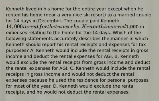 Kenneth lived in his home for the entire year except when he rented his home (near a very nice ski resort) to a married couple for 14 days in December. The couple paid Kenneth 14,000 in rent for the two weeks. Kenneth incurred1,000 in expenses relating to the home for the 14 days. Which of the following statements accurately describes the manner in which Kenneth should report his rental receipts and expenses for tax purposes? A. Kenneth would include the rental receipts in gross income and deduct the rental expenses for AGI. B. Kenneth would exclude the rental receipts from gross income and deduct the rental expenses for AGI. C. Kenneth would include the rental receipts in gross income and would not deduct the rental expenses because he used the residence for personal purposes for most of the year. D. Kenneth would exclude the rental receipts, and he would not deduct the rental expenses.