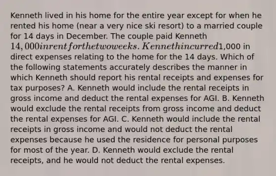 Kenneth lived in his home for the entire year except for when he rented his home (near a very nice ski resort) to a married couple for 14 days in December. The couple paid Kenneth 14,000 in rent for the two weeks. Kenneth incurred1,000 in direct expenses relating to the home for the 14 days. Which of the following statements accurately describes the manner in which Kenneth should report his rental receipts and expenses for tax purposes? A. Kenneth would include the rental receipts in gross income and deduct the rental expenses for AGI. B. Kenneth would exclude the rental receipts from gross income and deduct the rental expenses for AGI. C. Kenneth would include the rental receipts in gross income and would not deduct the rental expenses because he used the residence for personal purposes for most of the year. D. Kenneth would exclude the rental receipts, and he would not deduct the rental expenses.