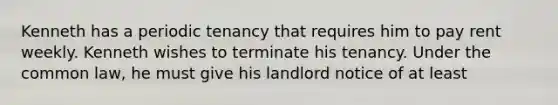 Kenneth has a periodic tenancy that requires him to pay rent weekly. Kenneth wishes to terminate his tenancy. Under the common law, he must give his landlord notice of at least