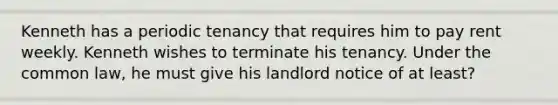 Kenneth has a periodic tenancy that requires him to pay rent weekly. Kenneth wishes to terminate his tenancy. Under the common law, he must give his landlord notice of at least?