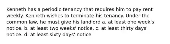 Kenneth has a periodic tenancy that requires him to pay rent weekly. Kenneth wishes to terminate his tenancy. Under the common law, he must give his landlord a. at least one week's notice. b. at least two weeks' notice. c. at least thirty days' notice. d. at least sixty days' notice