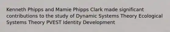 Kenneth Phipps and Mamie Phipps Clark made significant contributions to the study of Dynamic Systems Theory Ecological Systems Theory PVEST Identity Development