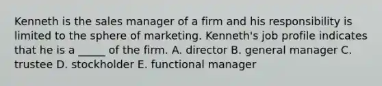 Kenneth is the sales manager of a firm and his responsibility is limited to the sphere of marketing. Kenneth's job profile indicates that he is a _____ of the firm. A. director B. general manager C. trustee D. stockholder E. functional manager