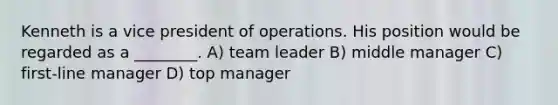 Kenneth is a vice president of operations. His position would be regarded as a ________. A) team leader B) middle manager C) first-line manager D) top manager