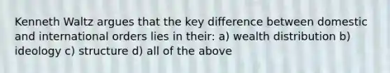 Kenneth Waltz argues that the key difference between domestic and international orders lies in their: a) wealth distribution b) ideology c) structure d) all of the above