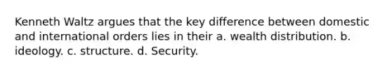 Kenneth Waltz argues that the key difference between domestic and international orders lies in their a. wealth distribution. b. ideology. c. structure. d. Security.