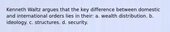 Kenneth Waltz argues that the key difference between domestic and international orders lies in their: a. wealth distribution. b. ideology. c. structures. d. security.