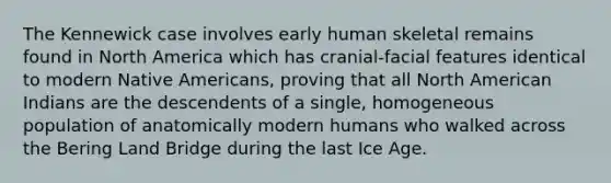 The Kennewick case involves early human skeletal remains found in North America which has cranial-facial features identical to modern Native Americans, proving that all North American Indians are the descendents of a single, homogeneous population of anatomically modern humans who walked across the Bering Land Bridge during the last Ice Age.