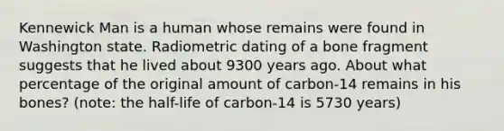 Kennewick Man is a human whose remains were found in Washington state. Radiometric dating of a bone fragment suggests that he lived about 9300 years ago. About what percentage of the original amount of carbon-14 remains in his bones? (note: the half-life of carbon-14 is 5730 years)