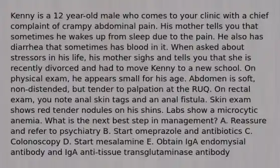 Kenny is a 12 year-old male who comes to your clinic with a chief complaint of crampy abdominal pain. His mother tells you that sometimes he wakes up from sleep due to the pain. He also has diarrhea that sometimes has blood in it. When asked about stressors in his life, his mother sighs and tells you that she is recently divorced and had to move Kenny to a new school. On physical exam, he appears small for his age. Abdomen is soft, non-distended, but tender to palpation at the RUQ. On rectal exam, you note anal skin tags and an anal fistula. Skin exam shows red tender nodules on his shins. Labs show a microcytic anemia. What is the next best step in management? A. Reassure and refer to psychiatry B. Start omeprazole and antibiotics C. Colonoscopy D. Start mesalamine E. Obtain IgA endomysial antibody and IgA anti-tissue transglutaminase antibody