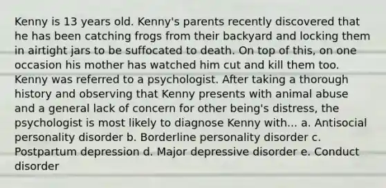 Kenny is 13 years old. Kenny's parents recently discovered that he has been catching frogs from their backyard and locking them in airtight jars to be suffocated to death. On top of this, on one occasion his mother has watched him cut and kill them too. Kenny was referred to a psychologist. After taking a thorough history and observing that Kenny presents with animal abuse and a general lack of concern for other being's distress, the psychologist is most likely to diagnose Kenny with... a. Antisocial personality disorder b. Borderline personality disorder c. Postpartum depression d. Major depressive disorder e. Conduct disorder