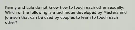 Kenny and Lula do not know how to touch each other sexually. Which of the following is a technique developed by Masters and Johnson that can be used by couples to learn to touch each other?