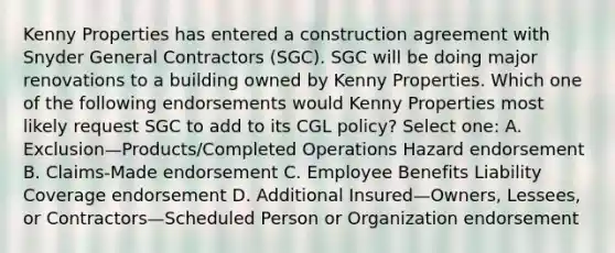 Kenny Properties has entered a construction agreement with Snyder General Contractors (SGC). SGC will be doing major renovations to a building owned by Kenny Properties. Which one of the following endorsements would Kenny Properties most likely request SGC to add to its CGL policy? Select one: A. Exclusion—Products/Completed Operations Hazard endorsement B. Claims-Made endorsement C. Employee Benefits Liability Coverage endorsement D. Additional Insured—Owners, Lessees, or Contractors—Scheduled Person or Organization endorsement