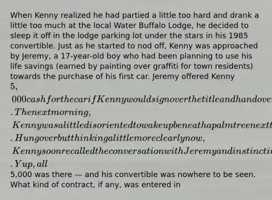 When Kenny realized he had partied a little too hard and drank a little too much at the local Water Buffalo Lodge, he decided to sleep it off in the lodge parking lot under the stars in his 1985 convertible. Just as he started to nod off, Kenny was approached by Jeremy, a 17-year-old boy who had been planning to use his life savings (earned by painting over graffiti for town residents) towards the purchase of his first car. Jeremy offered Kenny 5,000 cash for the car if Kenny would sign over the title and hand over the keys right then and there. The next morning, Kenny was a little disoriented to wake up beneath a palm tree next to the lodge. Hungover but thinking a little more clearly now, Kenny soon recalled the conversation with Jeremy and instinctively reached for the bulge in his shirt pocket. Yup, all5,000 was there — and his convertible was nowhere to be seen. What kind of contract, if any, was entered in