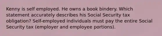 Kenny is self employed. He owns a book bindery. Which statement accurately describes his Social Security tax obligation? Self-employed individuals must pay the entire Social Security tax (employer and employee portions).