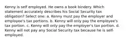 Kenny is self employed. He owns a book bindery. Which statement accurately describes his Social Security tax obligation? Select one: a. Kenny must pay the employer and employee's tax portions. b. Kenny will only pay the employee's tax portion. c. Kenny will only pay the employer's tax portion. d. Kenny will not pay any Social Security tax because he is self-employed.