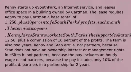 Kenny starts up eSouthPark, an Internet service, and leases office space in a building owned by Cartman. The lease requires Kenny to pay Cartman a base rental of 1,250, plus 10 percent of eSouthParks' profits, each month. The term is two years. Kenny hires Stan to work at eSouthParks' the support desk at an hourly wage of12.50, plus a commission of 10 percent of the profits. The term is also two years. Kenny and Stan are: a. not partners, because Stan does not have an ownership interest or management rights in eSites b. not partners, because the pay includes an hourly wage c. not partners, because the pay includes only 10% of the profits d. partners in a partnership for 2 years