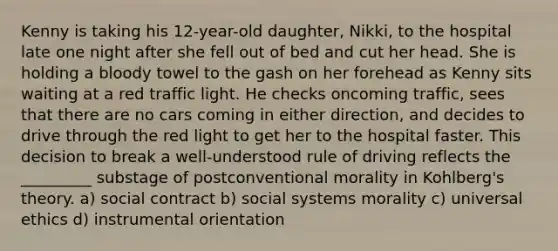 Kenny is taking his 12-year-old daughter, Nikki, to the hospital late one night after she fell out of bed and cut her head. She is holding a bloody towel to the gash on her forehead as Kenny sits waiting at a red traffic light. He checks oncoming traffic, sees that there are no cars coming in either direction, and decides to drive through the red light to get her to the hospital faster. This decision to break a well-understood rule of driving reflects the _________ substage of postconventional morality in Kohlberg's theory. a) social contract b) social systems morality c) universal ethics d) instrumental orientation