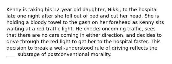 ​Kenny is taking his 12-year-old daughter, Nikki, to the hospital late one night after she fell out of bed and cut her head. She is holding a bloody towel to the gash on her forehead as Kenny sits waiting at a red traffic light. He checks oncoming traffic, sees that there are no cars coming in either direction, and decides to drive through the red light to get her to the hospital faster. This decision to break a well-understood rule of driving reflects the ____ substage of postconventional morality.