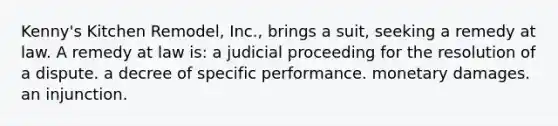 Kenny's Kitchen Remodel, Inc., brings a suit, seeking a remedy at law. A remedy at law is: a judicial proceeding for the resolution of a dispute. a decree of specific performance. monetary damages. an injunction.