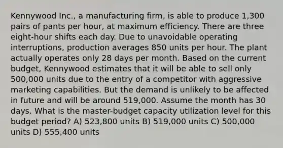 Kennywood Inc., a manufacturing firm, is able to produce 1,300 pairs of pants per hour, at maximum efficiency. There are three eight-hour shifts each day. Due to unavoidable operating interruptions, production averages 850 units per hour. The plant actually operates only 28 days per month. Based on the current budget, Kennywood estimates that it will be able to sell only 500,000 units due to the entry of a competitor with aggressive marketing capabilities. But the demand is unlikely to be affected in future and will be around 519,000. Assume the month has 30 days. What is the master-budget capacity utilization level for this budget period? A) 523,800 units B) 519,000 units C) 500,000 units D) 555,400 units