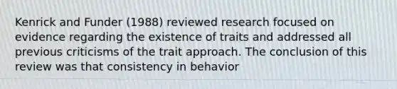 Kenrick and Funder (1988) reviewed research focused on evidence regarding the existence of traits and addressed all previous criticisms of the trait approach. The conclusion of this review was that consistency in behavior