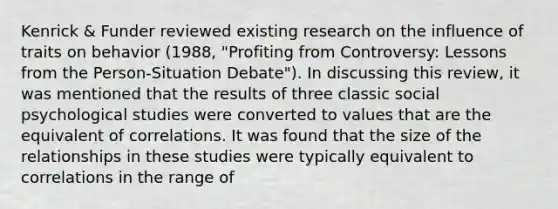 Kenrick & Funder reviewed existing research on the influence of traits on behavior (1988, "Profiting from Controversy: Lessons from the Person-Situation Debate"). In discussing this review, it was mentioned that the results of three classic social psychological studies were converted to values that are the equivalent of correlations. It was found that the size of the relationships in these studies were typically equivalent to correlations in the range of