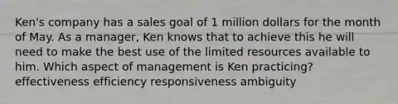 Ken's company has a sales goal of 1 million dollars for the month of May. As a manager, Ken knows that to achieve this he will need to make the best use of the limited resources available to him. Which aspect of management is Ken practicing? effectiveness efficiency responsiveness ambiguity