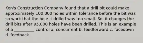 Ken's Construction Company found that a drill bit could make approximately 100,000 holes within tolerance before the bit was so work that the hole it drilled was too small. So, it changes the drill bits after 95,000 holes have been drilled. This is an example of a __________ control a. concurrent b. feedforward c. facedown d. feedback