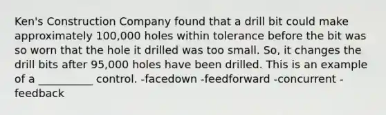 Ken's Construction Company found that a drill bit could make approximately 100,000 holes within tolerance before the bit was so worn that the hole it drilled was too small. So, it changes the drill bits after 95,000 holes have been drilled. This is an example of a __________ control. -facedown -feedforward -concurrent -feedback