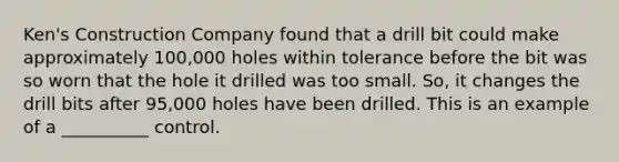 Ken's Construction Company found that a drill bit could make approximately 100,000 holes within tolerance before the bit was so worn that the hole it drilled was too small. So, it changes the drill bits after 95,000 holes have been drilled. This is an example of a __________ control.