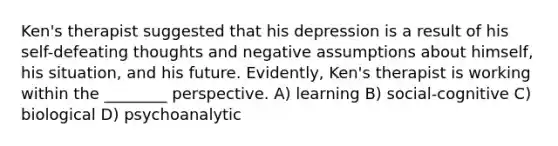 Ken's therapist suggested that his depression is a result of his self-defeating thoughts and negative assumptions about himself, his situation, and his future. Evidently, Ken's therapist is working within the ________ perspective. A) learning B) social-cognitive C) biological D) psychoanalytic