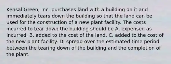 Kensal Green, Inc. purchases land with a building on it and immediately tears down the building so that the land can be used for the construction of a new plant facility. The costs incurred to tear down the building should be A. expensed as incurred. B. added to the cost of the land. C. added to the cost of the new plant facility. D. spread over the estimated time period between the tearing down of the building and the completion of the plant.