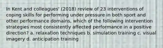 In Kent and colleagues' (2018) review of 23 interventions of coping skills for performing under pressure in both sport and other performance domains, which of the following intervention strategies most consistently affected performance in a positive direction? a. relaxation techniques b. simulation training c. visual imagery d. anticipation training